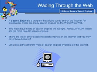 Wading Through the Web
                                                       Different Types of Search Engines




   A Search Engine is a program that allows you to search the Internet for
    information. There are many search engines on the World Wide Web.

   You might have heard of search engines like Google, Yahoo!, or MSN. These
    are the most popular search engines.

   There are lots of other excellent search engines on the Internet that you may
    never have heard of!

   Let‟s look at the different types of search engines available on the Internet.
 