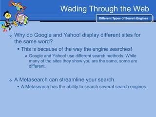 Wading Through the Web
                                              Different Types of Search Engines




   Why do Google and Yahoo! display different sites for
    the same word?
      This is because of the way the engine searches!
           Google and Yahoo! use different search methods. While
            many of the sites they show you are the same, some are
            different.


   A Metasearch can streamline your search.
      A Metasearch has the ability to search several search engines.
 