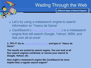 Wading Through the Web
                                               Different Types of Search Engines




     Let‟s try using a metasearch engine to search
      information on “Vasco da Gama”
     CactiSearch (www.cactisearch.com) is a metasearch
      engine that will search Google, Yahoo!, MSN, and
      Ask.com all at once!
3. TRY IT: Go to www.cactisearch.com and type in “Vasco da
Gama”
The results are sorted by search engine. You can look at all
four search engines combined, or narrow your search to
Google, Yahoo!, etc.
How might a metasearch engine like CactiSearch be more
helpful than a regular search engine?
 