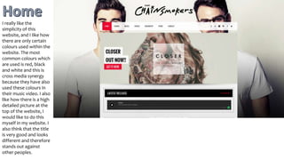 I really like the
simplicity of this
website, and I like how
there are only certain
colours used within the
website. The most
common colours which
are used is red, black
and white and this is
cross media synergy
because they have also
used these colours in
their music video. I also
like how there is a high
detailed picture at the
top of the website, I
would like to do this
myself in my website. I
also think that the title
is very good and looks
different and therefore
stands out against
other peoples.
 