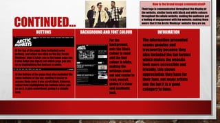 CONTINUED…
BUTTONS BACKGROUND AND FONT COLOUR INFORMATION
How is the brand image communicated?
Their logo is communicated throughout the display of
the website, similar fonts with black and white colours
throughout the whole website, making the audience get
a feeling of engagement with the website, making them
aware that it the Arctic Monkeys’ website they are on.
For the
background,
only the black
colour is used
and the font
colour is white,
making the
writings stand
out and easier to
read; overall,
giving it a clear
and aesthetic
look.
At the top of the page, they included some
buttons, and when you click on the big ‘Arctic
Monkeys’ logo it takes you to the home page too.
It also helps you figure out which page you are
on by highlighting the buttons in white.
At the bottom of the page they also included the
same buttons at the top, making it easier to
access them even if you scroll down. However,
rather than highlightingthe buttons when you
go on it, it gets underlined, giving it a simple
look.
The information presented
seems genuine and
trustworthy because they
also included the fan forums
which makes the website
look more accessible and
friendly, this shows
appreciation they have for
their fans, not many artists
use the but it is a good
category to have.
 