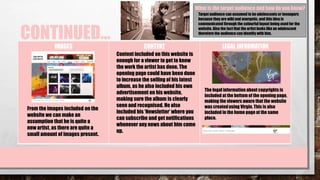 CONTINUED…
IMAGES CONTENT LEGAL INFORMATION
What is the target audience and how do you know?
The legal information about copyrights is
included at the bottom of the opening page,
making the viewers aware that the website
was createdusing Virgin. This is also
included in the home page at the same
place.
From the images included on the
website we can make an
assumption that he is quite a
new artist, as there are quite a
small amount of images present.
Content included on this website is
enough for a viewer to get to know
the work the artist has done. The
opening page could have been done
to increase the selling of his latest
album, as he also included his own
advertisement on his website,
making sure the album is clearly
seen and recognised. He also
included his ‘Newsletter’ where you
can subscribe and get notifications
whenever any news about him come
up.
Target audience can assumed to be adolescents or teenagers
because they are wild and energetic, and this idea is
communicated through the colourful layout being used for the
website. Also the fact that the artist looks like an adolescent
therefore the audience can identify with him.
 
