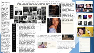 Rihanna’s
WebsiteWhen you
first visit the
website, this
is what it
looks like:
Layout - There
is a clear
menu bar but
instead of
being at the
top of the
page it goes
down the left
side of the
website
Layout - The main page of the website is a collection of black and white
images. If you hover over any of the images text will pop up about the story
or news behind the image with the title and date. For example:
When clicked on, the
image takes you to a
separate web page
with more information.
For example, this
picture is about
Rihanna’s makeup line
and is the
announcement of new
lipsticks from her
collection as well as
a link to the Fenty
Beauty website and a
list of stores where
they can be bought.
Every one of these headings when clicked on,
takes you to another page or even website.
1. The ‘Now’ heading takes you to a page
with various news articles in date order
which when clicked on take you to these
web pages with more info
2. Videos takes you to a separate web
page with all videos of Rihanna or ones
she’s featured in like music videos and
behind the scenes videos which is set out
similarly to the first page you see when
you open the website.
3. The Photos page is very similar to the
videos page in the fact that it has the
same layout but instead of videos there
are pictures of Rihanna.
4. The music page features pictures of all of
her albums with the most recent albums
at the top. When clicked on, the picture
takes you to a separate page where you
can see all of the songs on the album
and even lyrics to each song
5. The ‘Beauty’ tab takes you directly to
another separate website for her makeup
collection where you can browse and buy
any of it.
6. The ‘Fashion’ tab takes you to a page
very similar to the ‘Now’, ‘Videos’ and
‘Photos’ tab where the page is made up
of a collection of images all regarding
fashion like: Rihanna’s own clothing line
including announcements with links of
8. The ‘Charity’ tab takes you to another separate website
for a charity called The Clara Lionel Foundation which is a
charity that Rihanna is associated with and supports. On
this website the option to donate money can be found and
through the website Rihanna is creating awareness for this
charity.
The rest of the tabs are: Bio, Shop,
Fragrance, Stance stocks, Sign Up and
More. These various tabs contain
information and further links to websites
where you can buy Rihanna’s perfumes,
her merch and an option to sign up to
a newsletter where fans can be kept
informed about what Rihanna is doing.
Summary
Layout – I think the layout
of the website was very
clear in terms of it was
very easy to navigate and
find what you were looking
for (mainly due to the
menu bar)
Usability – There is lots of
direct links to associated
pages and websites
Grid System – I’m not
entirely sure if this website
has a grid system but the
content is laid out all over
the screen in a neat
arrangement
Buttons – There are a
wide range of buttons on
this website like the ones
on the menu bar but also
icons like on the right that
provide direct links to the
artist’s social media pages
Background, Font and
images – the background
is light in colour however,
the images are all black
and white with gives the
website an overall dark
look. There is a wide
range of images of all
things to do with the artist
like her albums, images of
her, images of her merch
and makeup line. The font
colour is mainly white
throughout the whole
website brightening it up
slightly.
Information – There is a
lot of information on this
 