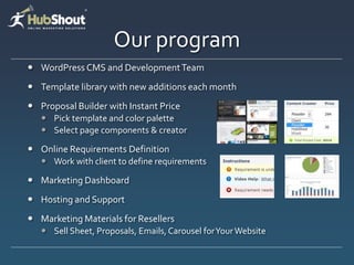 Our program
 WordPress CMS and Development Team
 Template library with new additions each month
 Proposal Builder with Instant Price
    Pick template and color palette
    Select page components & creator

 Online Requirements Definition
    Work with client to define requirements

 Marketing Dashboard
 Hosting and Support
 Marketing Materials for Resellers
    Sell Sheet, Proposals, Emails, Carousel for Your Website
 