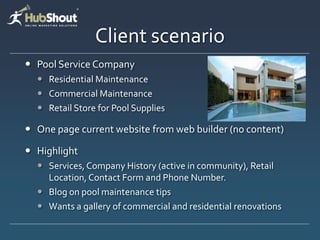Client scenario
 Pool Service Company
   Residential Maintenance
   Commercial Maintenance
   Retail Store for Pool Supplies

 One page current website from web builder (no content)

 Highlight
   Services, Company History (active in community), Retail
    Location, Contact Form and Phone Number.
   Blog on pool maintenance tips
   Wants a gallery of commercial and residential renovations
 