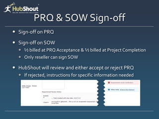 PRQ & SOW Sign-off
 Sign-off on PRQ

 Sign-off on SOW
   ½ billed at PRQ Acceptance & ½ billed at Project Completion
   Only reseller can sign SOW

 HubShout will review and either accept or reject PRQ
   If rejected, instructions for specific information needed
 