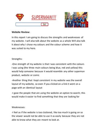 Website Review:
In this report I am going to discuss the strengths and weaknesses of
my website. I will also talk about the website as a whole Will also talk
k about why I chose my colours and the colour scheme and how it
was suited to my hero.
Strengths:
-One strength of my website is that I was consistent with the colours
I was using (the three main colours being blue, red and yellow) this
would help someone because it would resemble any other superman
product, website or comic
-Another thing that I kept consistent in my website was the overall
layout of my website, so even if you clicked on a link it went on a
page with an identical layout
-I gave the people that are using the website an option to search; this
would make it easier to find something that they are looking for
Weaknesses:
-I feel as if the website is too cluttered, like too much is going on so
the viewer would not be able to use it as easily because they are not
able to know what they are meant to look at.
 