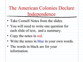 The American Colonies Declare 
Independence 
• Take Cornell Notes from the slides. 
• You will need to write one question for 
each slide of text, and a summary. 
• Copy the notes in red. 
• Write the notes in blue in your own words. 
• The words in black are for your 
information. 
 