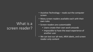 What is a
screen reader?
• Assistive Technology – reads out the computer
screen
• Many screen readers available each with their
own rules
• Screen readers are customizable
• Users create their own work-arounds
• Impossible to have the exact experience of
another user
• We can test our alt-text, ARIA labels, and screen
reader-only content
 