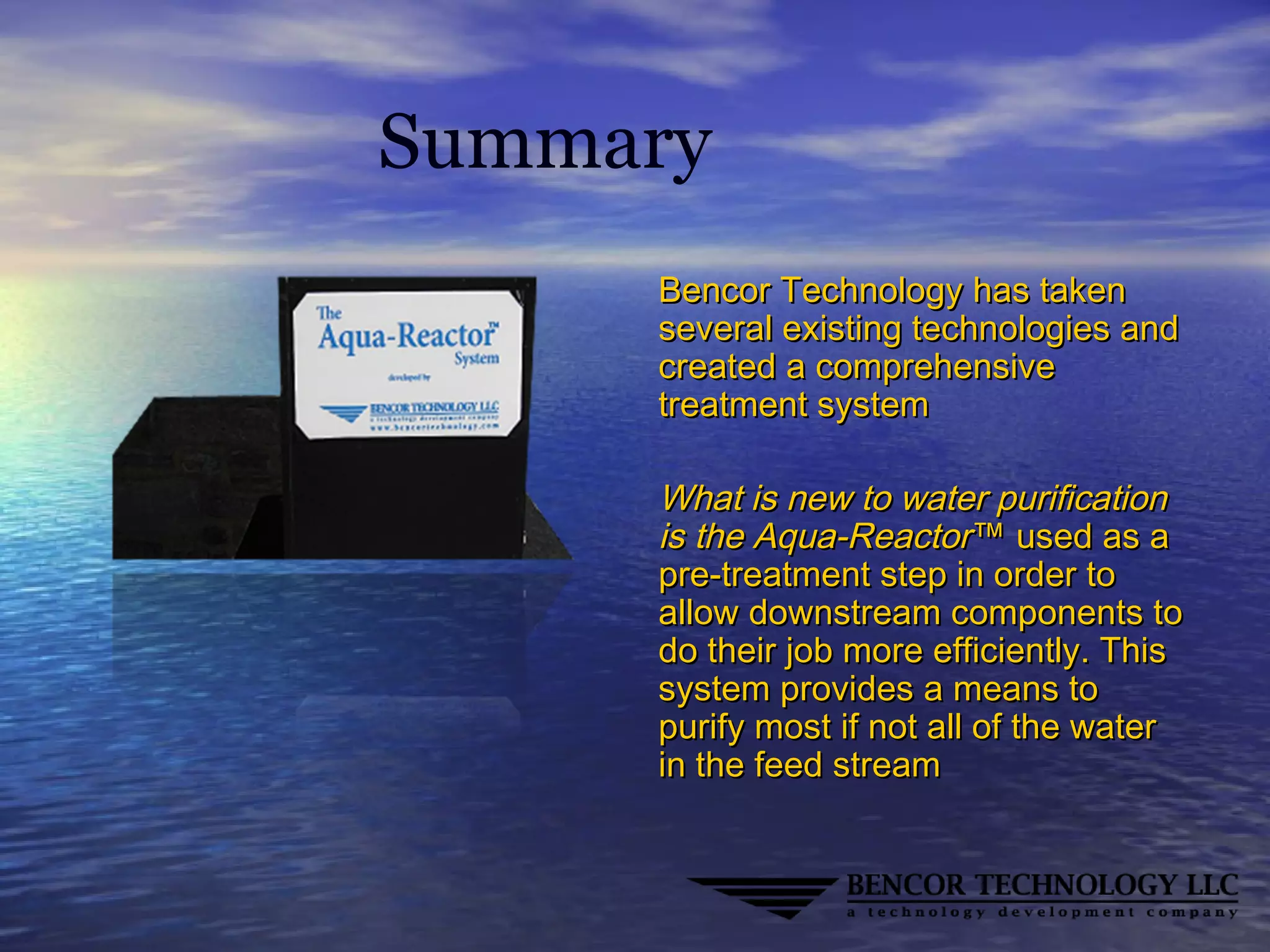 Summary
Bencor Technology has takenBencor Technology has taken
several existing technologies andseveral existing technologies and
created a comprehensivecreated a comprehensive
treatment systemtreatment system
What is new to water purificationWhat is new to water purification
is the Aqua-Reactoris the Aqua-Reactor™ used as a™ used as a
pre-treatment step in order topre-treatment step in order to
allow downstream components toallow downstream components to
do their job more efficiently. Thisdo their job more efficiently. This
system provides a means tosystem provides a means to
purify most if not all of the waterpurify most if not all of the water
in the feed streamin the feed stream
 