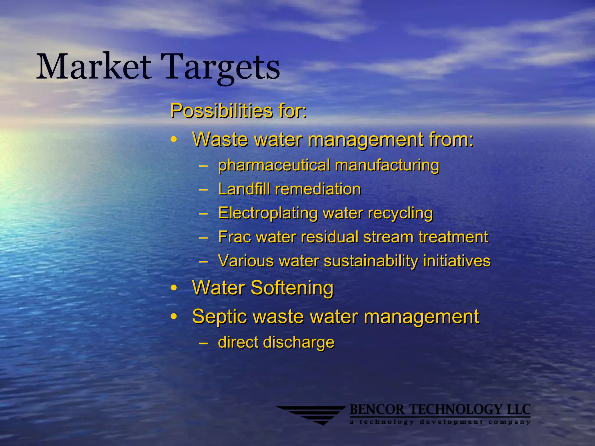 Market Targets
Possibilities for:Possibilities for:
• Waste water management from:Waste water management from:
– pharmaceutical manufacturingpharmaceutical manufacturing
– Landfill remediationLandfill remediation
– Electroplating water recyclingElectroplating water recycling
– Frac water residual stream treatmentFrac water residual stream treatment
– Various water sustainability initiativesVarious water sustainability initiatives
• Water SofteningWater Softening
• Septic waste water managementSeptic waste water management
– direct dischargedirect discharge
 
