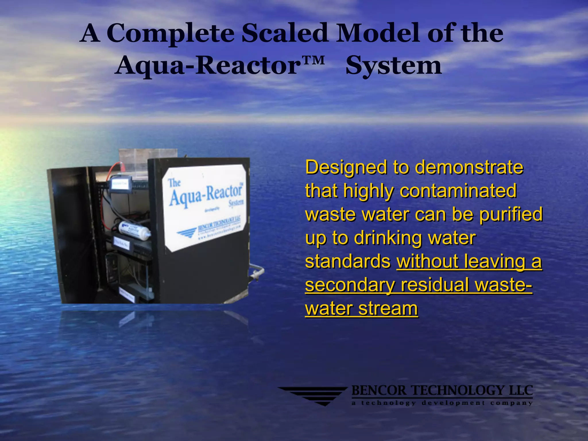 A Complete Scaled Model of the
Aqua-Reactor™ System
Designed to demonstrateDesigned to demonstrate
that highly contaminatedthat highly contaminated
waste water can be purifiedwaste water can be purified
up to drinking waterup to drinking water
standardsstandards without leaving awithout leaving a
secondary residual waste-secondary residual waste-
water streamwater stream
 