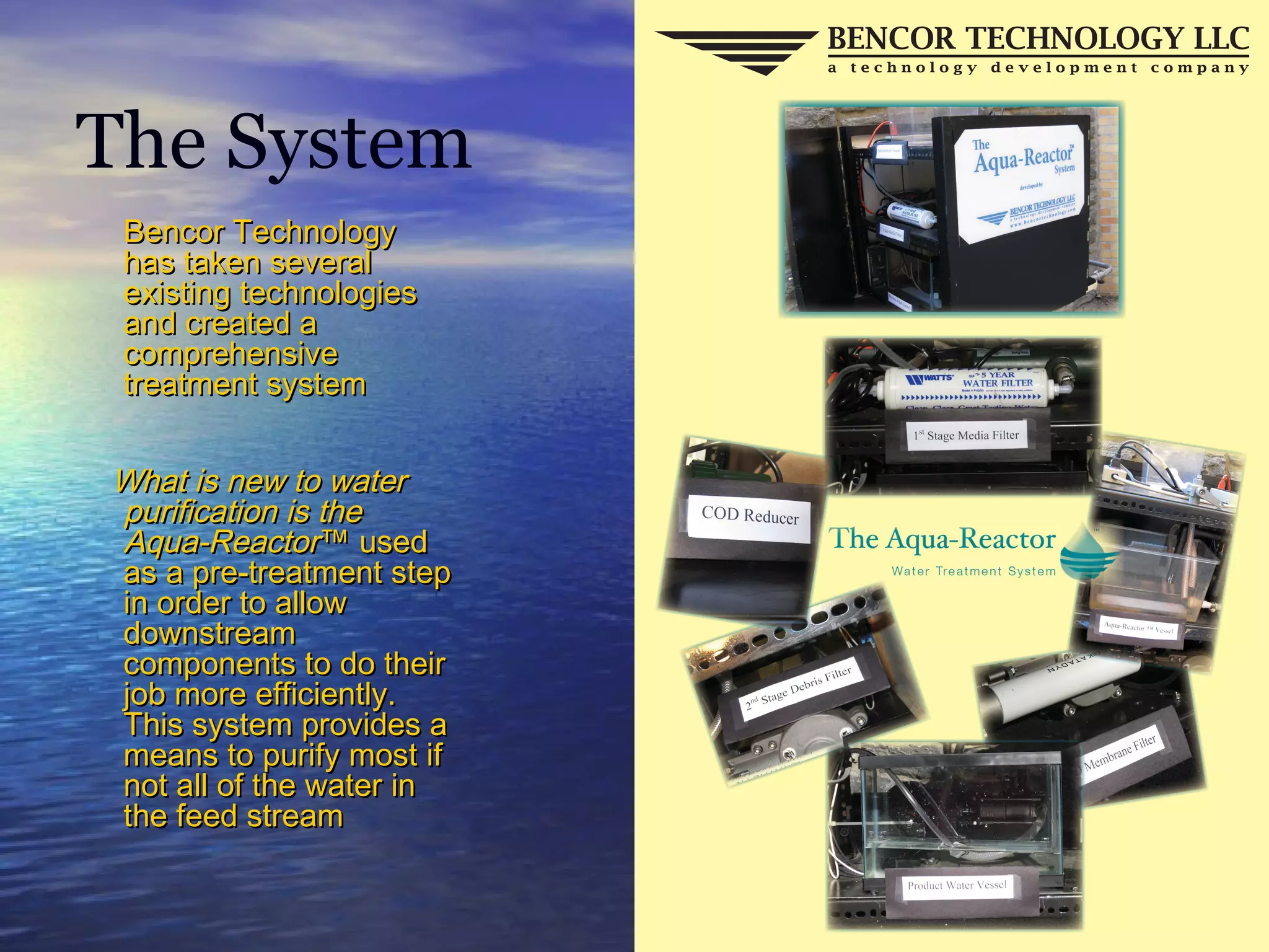 The System
Bencor TechnologyBencor Technology
has taken severalhas taken several
existing technologiesexisting technologies
and created aand created a
comprehensivecomprehensive
treatment systemtreatment system
What is new to waterWhat is new to water
purification is thepurification is the
Aqua-ReactorAqua-Reactor™ used™ used
as a pre-treatment stepas a pre-treatment step
in order to allowin order to allow
downstreamdownstream
components to do theircomponents to do their
job more efficiently.job more efficiently.
This system provides aThis system provides a
means to purify most ifmeans to purify most if
not all of the water innot all of the water in
the feed streamthe feed stream
 