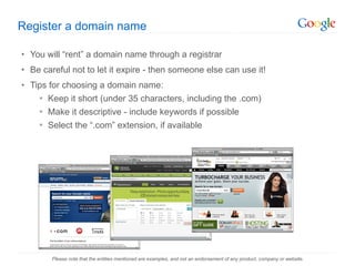 Register a domain name You will  “rent” a domain name through a registrar Be careful not to let it expire - then someone else can use it! Tips for choosing a domain name: Keep it short (under 35 characters, including the .com) Make it descriptive - include keywords if possible Select the  “.com” extension, if available Please note that the entities mentioned are examples, and not an endorsement of any product, company or website. 