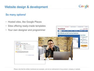 Website design & development So many options! Hosted sites, like Google Places Sites offering ready-made templates Your own designer and programmer Please note that the entities mentioned are examples, and not an endorsement of any product, company or website. 