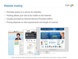 Website hosting Provides space on a server for websites Hosting allows your site to be visible on the Internet Usually provided by Internet Service Providers (ISPs) Pricing depends on site requirements and length of contract Please note that the entities mentioned are examples, and not an endorsement of any product, company or website. 