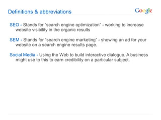 Definitions & abbreviations SEO -  Stands for  “search engine optimization” - working to increase website visibility in the organic results SEM -  Stands for  “search engine marketing” - showing an ad for your website on a search engine results page.  Social Media -  Using the Web to build interactive dialogue. A business might use to this to earn credibility on a particular subject. 
