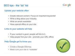 Update your website often Create relevant content. Focus on important keywords! Write a blog about your industry Write an email newsletter Have special offers on your site Links to your website will help    If your content is good, people will link to it. Help people find your site - promote your URL offline Help Google get to know you Create a Google Sitemap Make sure your site is  “readable” SEO tips - the  “do” list 