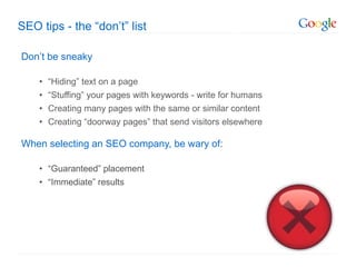 SEO tips - the  “don’t” list Don ’t be sneaky “ Hiding” text on a page “ Stuffing” your pages with keywords - write for humans Creating many pages with the same or similar content Creating  “doorway pages” that send visitors elsewhere When selecting an SEO company, be wary of : “ Guaranteed” placement “ Immediate” results 