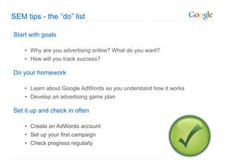 SEM tips - the  “do” list Start with goals Why are you advertising online? What do you want? How will you track success?  Do your homework Learn about Google AdWords so you understand how it works Develop an advertising game plan Set it up and check in often Create an AdWords account Set up your first campaign Check progress regularly 