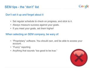 SEM tips - the  “don’t” list Don ’t set it up and forget about it Set regular schedule to check on progress, and stick to it. Always measure success against your goals. If you meet your goals, set them higher! When selecting an SEM company, be wary of : “ Proprietary” software. You should own, and be able to access your account. “ Fuzzy” reporting Anything that sounds  “too good to be true.” 