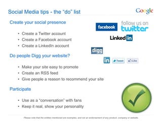 Social Media tips - the  “do” list Create your social presence Create a Twitter account Create a Facebook account Create a LinkedIn account Do people Digg your website? Make your site easy to promote Create an RSS feed Give people a reason to recommend your site Participate Use as a  “conversation” with fans  Keep it real, show your personality Please note that the entities mentioned are examples, and not an endorsement of any product, company or website. 