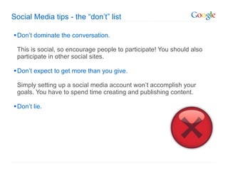 Social Media tips - the  “don’t” list Don ’t dominate the conversation.  This is social, so encourage people to participate! You should also participate in other social sites. Don ’t expect to get more than you give.  Simply setting up a social media account won’t accomplish your goals. You have to spend time creating and publishing content. Don ’t lie.  