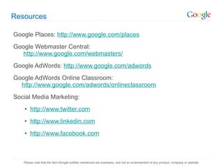 Resources Google Places:  http://www.google.com/places Google Webmaster Central:   http://www.google.com/webmasters/   Google AdWords:  http://www.google.com/adwords Google AdWords Online Classroom: http://www.google.com/adwords/onlineclassroom Social Media Marketing: http://www.twitter.com http://www.linkedin.com http://www.facebook.com Please note that the Non-Google entities mentioned are examples, and not an endorsement of any product, company or website. 
