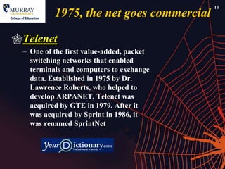 10
          1975, the net goes commercial

Telenet
 – One of the first value-added, packet
   switching networks that enabled
   terminals and computers to exchange
   data. Established in 1975 by Dr.
   Lawrence Roberts, who helped to
   develop ARPANET, Telenet was
   acquired by GTE in 1979. After it
   was acquired by Sprint in 1986, it
   was renamed SprintNet
 