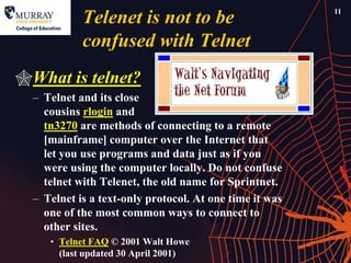 11
            Telenet is not to be
            confused with Telnet
What is telnet?
  – Telnet and its close
    cousins rlogin and
    tn3270 are methods of connecting to a remote
    [mainframe] computer over the Internet that
    let you use programs and data just as if you
    were using the computer locally. Do not confuse
    telnet with Telenet, the old name for Sprintnet.
  – Telnet is a text-only protocol. At one time it was
    one of the most common ways to connect to
    other sites.
     • Telnet FAQ © 2001 Walt Howe
       (last updated 30 April 2001)
 