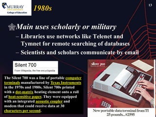 13
                 1980s

  Main uses scholarly or military
      – Libraries use networks like Telenet and
        Tymnet for remote searching of databases
      – Scientists and scholars communicate by email



The Silent 700 was a line of portable computer
terminals manufactured by Texas Instruments
in the 1970s and 1980s. Silent 700s printed
with a dot-matrix heating element onto a roll
of heat-sensitive paper. They were equipped
with an integrated acoustic coupler and
modem that could receive data at 30
characters per second.
 