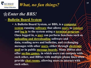15
         What, no fun things?

Enter the BBS!
– Bulletin Board System
    • A Bulletin Board System, or BBS, is a computer
      system running software that allows users to connect
      and log in to the system using a terminal program.
      Once logged in, a user can perform functions such as
      uploading and downloading software and
      data, reading news and bulletins, and exchanging
      messages with other users, either through electronic
      mail or in public message boards. Many BBSes also
      offer on-line games, in which users can compete with
      each other, and BBSes with multiple phone lines often
      provide chat rooms, allowing users to interact with
      each other.
 