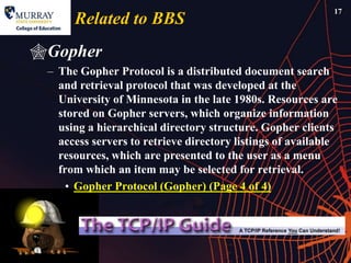 17
      Related to BBS
Gopher
 – The Gopher Protocol is a distributed document search
   and retrieval protocol that was developed at the
   University of Minnesota in the late 1980s. Resources are
   stored on Gopher servers, which organize information
   using a hierarchical directory structure. Gopher clients
   access servers to retrieve directory listings of available
   resources, which are presented to the user as a menu
   from which an item may be selected for retrieval.
     • Gopher Protocol (Gopher) (Page 4 of 4)
 