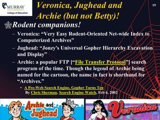 Veronica, Jughead and                          19


            Archie (but not Betty)!
Rodent companions!
 – Veronica: ―Very Easy Rodent-Oriented Net-wide Index to
   Computerized Archives‖
 – Jughead: ―Jonzy's Universal Gopher Hierarchy Excavation
   and Display‖
 – Archie: a popular FTP [―File Transfer Protocol‖] search
   program of the time. Though the legend of Archie being
   named for the cartoon, the name in fact is shorthand for
   ―Archives.‖
    • A Pre-Web Search Engine, Gopher Turns Ten
      By Chris Sherman, Search Engine Watch, Feb 6, 2002
 
