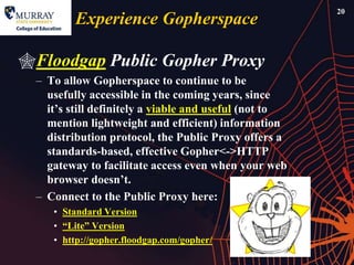 20
         Experience Gopherspace

Floodgap Public Gopher Proxy
  – To allow Gopherspace to continue to be
    usefully accessible in the coming years, since
    it’s still definitely a viable and useful (not to
    mention lightweight and efficient) information
    distribution protocol, the Public Proxy offers a
    standards-based, effective Gopher<->HTTP
    gateway to facilitate access even when your web
    browser doesn’t.
  – Connect to the Public Proxy here:
     • Standard Version
     • ―Lite‖ Version
     • http://gopher.floodgap.com/gopher/
 