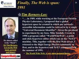 Finally, The Web is spun:                                 21


                1991
                Tim Berners-Lee:
                 – ―. . . in 1989, while working at the European Particle
                   Physics Laboratory, I proposed that a global
                   hypertext space be created in which any network-
                   accessible information could be refered to by a single
                   "Universal Document Identifier". Given the go-ahead
                   to experiment by my boss, Mike Sendall, I wrote in
                   1990 a program called "WorldWideWeb", a point
                   and click hypertext editor which ran on the "NeXT"
He almost called
 it the ―Mesh‖!
                   machine. This, together with the first Web server, I
Sir Tim Berners-   released to the High Energy Physics community at
 Lee on the Web    first, and to the hypertext and NeXT communities in
  (past, present   the summer of 1991.
  and future)
                    • The World Wide Web: A very short personal history
 