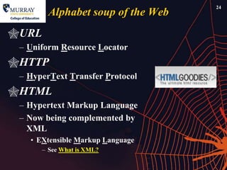 24
         Alphabet soup of the Web
URL
 – Uniform Resource Locator
HTTP
 – HyperText Transfer Protocol
HTML
 – Hypertext Markup Language
 – Now being complemented by
   XML
   • EXtensible Markup Language
       – See What is XML?
 