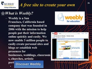26
            A free site to create your own
What is Weebly?
  – Weebly is a San
    Francisco, California based
    company that was founded in
    2006 with the mission to help
    people put their information
    online quickly and easily. We
    now enable 3 million people to
    easily create personal sites and
    blogs or establish web
    presences for
    businesses, weddings, classroom
    s, churches, artistic
    portfolios, and more.
     •
 