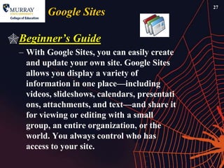 27
         Google Sites

Beginner‟s Guide
  – With Google Sites, you can easily create
    and update your own site. Google Sites
    allows you display a variety of
    information in one place—including
    videos, slideshows, calendars, presentati
    ons, attachments, and text—and share it
    for viewing or editing with a small
    group, an entire organization, or the
    world. You always control who has
    access to your site.
 