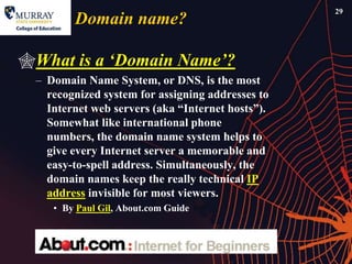 29
         Domain name?

What is a „Domain Name‟?
  – Domain Name System, or DNS, is the most
    recognized system for assigning addresses to
    Internet web servers (aka ―Internet hosts‖).
    Somewhat like international phone
    numbers, the domain name system helps to
    give every Internet server a memorable and
    easy-to-spell address. Simultaneously, the
    domain names keep the really technical IP
    address invisible for most viewers.
     • By Paul Gil, About.com Guide
 