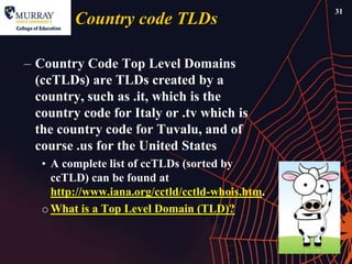 31
         Country code TLDs

– Country Code Top Level Domains
  (ccTLDs) are TLDs created by a
  country, such as .it, which is the
  country code for Italy or .tv which is
  the country code for Tuvalu, and of
  course .us for the United States
   • A complete list of ccTLDs (sorted by
     ccTLD) can be found at
     http://www.iana.org/cctld/cctld-whois.htm.
   o What is a Top Level Domain (TLD)?
 