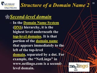 32
        Structure of a Domain Name 2

Second-level domain
  – In the Domain Name System
    (DNS) hierarchy, it is the
    highest level underneath the
    top-level domains. It is that
    portion of the domain name
    that appears immediately to the
    left of the top-level
    domain, separated by a dot. For
    example, the ―NetLingo‖ in
    www.netlingo.com is a second-
    level domain.
 