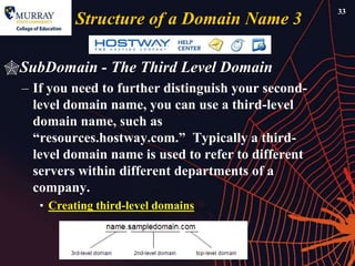 33
           Structure of a Domain Name 3

SubDomain - The Third Level Domain
  – If you need to further distinguish your second-
    level domain name, you can use a third-level
    domain name, such as
    ―resources.hostway.com.‖ Typically a third-
    level domain name is used to refer to different
    servers within different departments of a
    company.
     • Creating third-level domains
 