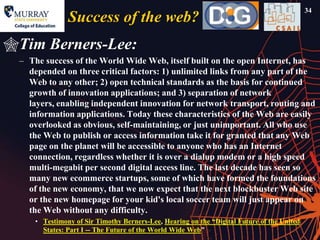 34
                Success of the web?
Tim Berners-Lee:
  – The success of the World Wide Web, itself built on the open Internet, has
    depended on three critical factors: 1) unlimited links from any part of the
    Web to any other; 2) open technical standards as the basis for continued
    growth of innovation applications; and 3) separation of network
    layers, enabling independent innovation for network transport, routing and
    information applications. Today these characteristics of the Web are easily
    overlooked as obvious, self-maintaining, or just unimportant. All who use
    the Web to publish or access information take it for granted that any Web
    page on the planet will be accessible to anyone who has an Internet
    connection, regardless whether it is over a dialup modem or a high speed
    multi-megabit per second digital access line. The last decade has seen so
    many new ecommerce startups, some of which have formed the foundations
    of the new economy, that we now expect that the next blockbuster Web site
    or the new homepage for your kid's local soccer team will just appear on
    the Web without any difficulty.
      • Testimony of Sir Timothy Berners-Lee, Hearing on the ―Digital Future of the United
        States: Part I -- The Future of the World Wide Web‖
 