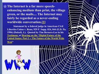  The Internet is a far more speech-
  enhancing medium than print, the village
  green, or the mails.... The Internet may
  fairly be regarded as a never-ending
  worldwide conversation.[1]
        Statement by a federal judge in American Civil
  Liberties Union v. Reno, 929 F. Supp. 824, 844 (E.D. Pa.
  1996) (Dalzell, J.). Quoted by Tim Berners-Lee in his
  Testimony at Hearing on the ―Digital Future of the
  United States: Part I -- The Future of the World Wide
  Web‖
 