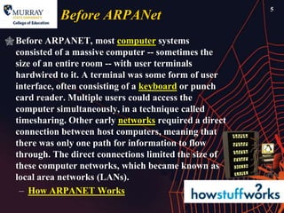 5
             Before ARPANet
 Before ARPANET, most computer systems
  consisted of a massive computer -- sometimes the
  size of an entire room -- with user terminals
  hardwired to it. A terminal was some form of user
  interface, often consisting of a keyboard or punch
  card reader. Multiple users could access the
  computer simultaneously, in a technique called
  timesharing. Other early networks required a direct
  connection between host computers, meaning that
  there was only one path for information to flow
  through. The direct connections limited the size of
  these computer networks, which became known as
  local area networks (LANs).
   – How ARPANET Works
 