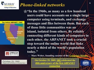 6
Phone-linked networks
 ―In the 1960s, as many as a few hundred
  users could have accounts on a single large
  computer using terminals, and exchange
  messages and files between them. But each
  of those little communities was an
  island, isolated from others. By reliably
  connecting different kinds of computers to
  each other, the ARPANET took a crucial
  step toward the online world that links
  nearly a third of the world's population
  today.‖
    – Marc Weber, founding curator of the Computer History
      Museum’s Internet History Program
        On October 29, 2009, SRI celebrated the
         40th anniversary of the first ARPANET
                      connection.
 