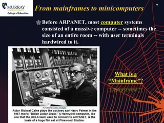 7
From mainframes to minicomputers
 Before ARPANET, most computer systems
  consisted of a massive computer -- sometimes the
  size of an entire room -- with user terminals
  hardwired to it.




                                What is a
                              ―Mainframe‖?
 
