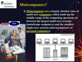 8
Minicomputers?
   Minicomputers are a largely obsolete class of
    multi-user computers which made up the
    middle range of the computing spectrum, in
    between the largest multi-user systems
    (mainframe computers) and the smallest
    single-user systems (microcomputers or
    personal computers)
 