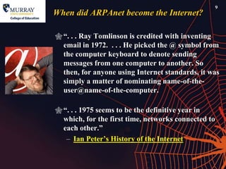 9
When did ARPAnet become the Internet?

 ―. . . Ray Tomlinson is credited with inventing
  email in 1972. . . . He picked the @ symbol from
  the computer keyboard to denote sending
  messages from one computer to another. So
  then, for anyone using Internet standards, it was
  simply a matter of nominating name-of-the-
  user@name-of-the-computer.

 ―. . . 1975 seems to be the definitive year in
  which, for the first time, networks connected to
  each other.‖
   – Ian Peter’s History of the Internet
 